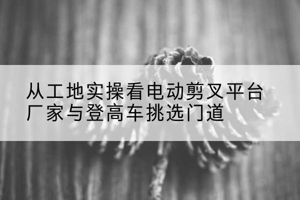 沈阳电动剪叉升降平台厂家-从工地实操看电动剪叉平台厂家与登高车挑选门道
