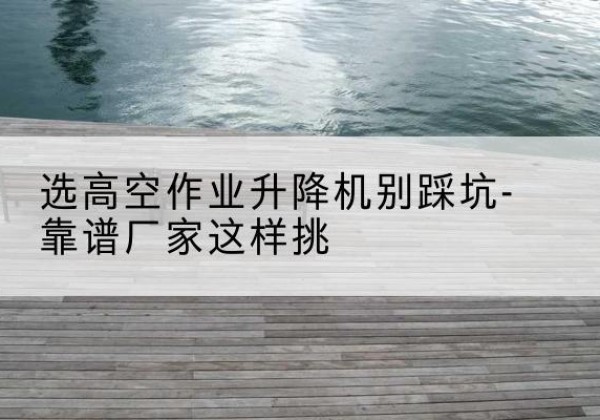 沈阳剪叉式升降机厂家-选高空作业升降机别踩坑-靠谱厂家这样挑