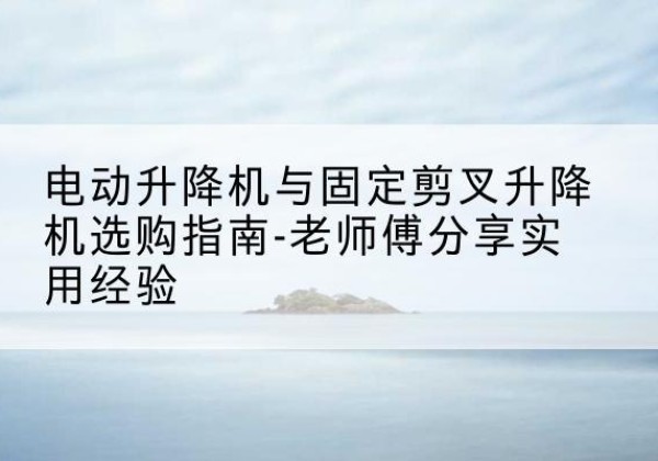沈阳电动升降机怎么选-电动升降机与固定剪叉升降机选购指南-老师傅分享实用经验