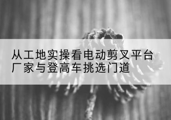 沈阳电动剪叉升降平台厂家-从工地实操看电动剪叉平台厂家与登高车挑选门道
