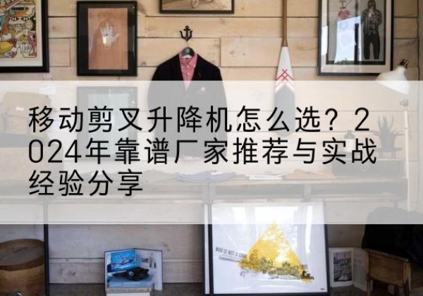 沈阳升降平台厂家推荐-移动剪叉升降机怎么选？2024年靠谱厂家推荐与实战经验分享